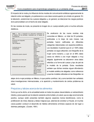 Proceso de admisión
Curso propedéutico para el aprendizaje autogestivo en un ambiente virtual 2017
9
El impacto de la moda y la influencia de los medios de comunicación enfatizan agresivamente la
relación entre ser delgado y la pertenencia a una clase social superior y/o el éxito en general. En
la televisión, predominan los cuerpos delgados y, en general, se relacionan los rasgos positivos
de la personalidad con el hecho de estar delgado.
En las revistas de moda, se presenta la imagen de un cuerpo esbelto junto a muchos artículos
dietéticos.
Se analizaron de las nueve revistas más
conocidas en México, un total de 53 portadas,
publicadas a lo largo de seis meses. Las
portadas fueron caliﬁcadas en diferentes
categorías relacionadas con aspectos estéticos.
Los resultados muestran que en un 100% delas
portadas se sigue utilizando una fotografía de la
mujer como reclamo, y que en el 98% delos
casos se refería a una mujer delgada o muy
delgada. Igualmente se obtuvieron otros datos
referidos a la forma del cuerpo y tipo de piel de
la modelo de la portada. Estos resultados
señalan que dichas revistas siguen difundiendo
el modelo estético de delgadez como referencia
y que las modelos utilizadas en las fotografías se
alejan de la mujer prototipo en México, lo que podría contribuir, tal y como también han señalado
otras investigaciones internacionales, a la aparición y mantenimiento de ciertos problemas de
salud.
Prejuicios y tabúes acerca de los alimentos
Como ya se ha dicho, en la actualidad existe en todos los países desarrollados un extraordinario
interés y preocupación por la relación existente entre la dieta y la salud, que es algo enormemente
positivo, aunque estén presentes también algunos aspectos menos beneficiosos, como la
proliferación de mitos, falacias y dietas mágicas que, además de constituir un fraude, en muchos
casos pueden conducir al desarrollo de hábitos alimentarios erróneos capaces de dar lugar a
distintas patologías. (Covián, 1991)
 