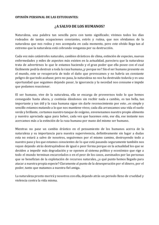 OPINIÓN PERSONAL DE LAS ESTUDIANTES:
¿A SALVO DE LOS HUMANOS?
Naturaleza, una palabra tan sencilla pero con tanto significado; vivimos todos los días
rodeados de tantas ocupaciones constantes, estrés y rutina, que nos olvidamos de la
naturaleza que nos rodea y nos acompaña en cada momento, pero este olvido llega tan al
extremo que la naturaleza está cobrando venganza por su destrucción.
Cada vez más catástrofes naturales, cambios drásticos de clima, extinción de especies, nuevas
enfermedades y miles de aspectos más existen en la actualidad, pareciera que la naturaleza
trata de advertirnos lo que le estamos haciendo y el gran poder que ella posee con el cual
fácilmente podría destruir a toda la raza humana ¿y porque no? Sin el ser humano presente en
el mundo, este se recuperaría de todo el daño que provocamos y no habría un constante
peligro de que todo acabase; pero no pasa, la naturaleza no nos ha destruido todavía y es una
oportunidad que seguimos dejando pasar, la ignorancia y la necedad nos consume e impide
que podamos reaccionar.
El ser humano, vive de la naturaleza, ella se encarga de proveernos todo lo que hemos
conseguido hasta ahora, y continúa dándonos sin recibir nada a cambio, es tan bella, tan
importante y tan útil y la raza humana sigue sin darle reconocimiento por esto…es simple y
sencillo estamos matando a lo que nos mantiene vivos; cada día arrancamos una vida el suelo
verde y brillante, cortamos nuestro tanque de oxígeno, envenenamos nuestro propio alimento
y nuestra apreciada agua para beber, cada vez que hacemos esto, ese día, ese instante nos
acercamos más a la extinción de la raza humana por mano del mismo ser humano.
Mientras no pase un cambio drástico en el pensamiento de los humanos acerca de la
naturaleza y su importancia para nuestra supervivencia, definitivamente sin lugar a dudas
esta no estará a salvo de nosotros, seguiremos por el mismo camino, destruyendo todo a
nuestro paso y los que estamos conscientes de lo que está pasando seguramente también nos
vayan dejando atrás destruyéndose de igual o peor forma porque en la actualidad los que se
deciden a impedir más degradación y se oponen al sistema político y económico que rige a
todo el mundo terminan encarcelados o en el peor de los casos, asesinados por las personas
que se benefician de la explotación de recursos naturales, ¿a qué punto hemos llegado para
atacar a nuestra propia especie? Claramente al punto de la desesperación por el dinero, por el
poder, tanto que matamos a nuestra fiel amiga.
La naturaleza pronto morirá y nosotros con ella, dejando atrás un periodo lleno de crueldad y
violencia contra la vida misma.
 