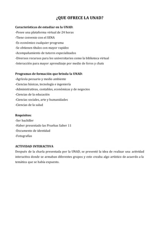 ¿QUE OFRECE LA UNAD?
Características de estudiar en la UNAD:
-Posee una plataforma virtual de 24 horas
-Tiene convenio con el SENA
-Es económico cualquier programa
-Se obtienen títulos con mayor rapidez
-Acompañamiento de tutores especializados
-Diversos recursos para los universitarios como la biblioteca virtual
-Interacción para mayor aprendizaje por medio de foros y chats
Programas de formación que brinda la UNAD:
-Agrícola pecuario y medio ambiente
-Ciencias básicas, tecnología e ingeniería
-Administrativas, contables, económicas y de negocios
-Ciencias de la educación
-Ciencias sociales, arte y humanidades
-Ciencias de la salud
Requisitos:
-Ser bachiller
-Haber presentado las Pruebas Saber 11
-Documento de identidad
-Fotografías
ACTIVIDAD INTERACTIVA
Después de la charla presentada por la UNAD, se presentó la idea de realizar una actividad
interactiva donde se armaban diferentes grupos y esto creaba algo artístico de acuerdo a la
temática que se había expuesto.
 