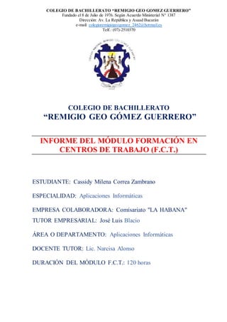 COLEGIO DE BACHILLERATO “REMIGIO GEO GOMEZ GUERRERO”
Fundado el 8 de Julio de 1976. Según Acuerdo Ministerial N° 1387
Dirección: Av. La República y Asaad Bucarán
e-mail: colegioremigiogeogomez_2462@hotmail.es
Telf.: (07)-2510370
COLEGIO DE BACHILLERATO
“REMIGIO GEO GÓMEZ GUERRERO”
INFORME DEL MÓDULO FORMACIÓN EN
CENTROS DE TRABAJO (F.C.T.)
ESTUDIANTE: Cassidy Milena Correa Zambrano
ESPECIALIDAD: Aplicaciones Informáticas
EMPRESA COLABORADORA: Comisariato "LA HABANA"
TUTOR EMPRESARIAL: José Luis Blacio
ÁREA O DEPARTAMENTO: Aplicaciones Informáticas
DOCENTE TUTOR: Lic. Narcisa Alonso
DURACIÓN DEL MÓDULO F.C.T.: 120 horas
 