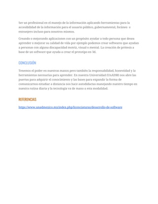 Ser un profesional en el manejo de la información aplicando herramientas para la 
accesibilidad de la información para el usuario público, gubernamental, foráneo o 
extranjero incluso para nosotros mismos.  
Creando o mejorando aplicaciones con un propósito ayudar a todo persona que desea 
aprender o mejorar su calidad de vida por ejemplo podemos crear softwares que ayudan 
a personas con alguna discapacidad motriz, visual o mental. La creación de prótesis a 
base de un software que ayuda a crear el prototipo en 3d. 
CONCLUSIÓN 
Tenemos el poder en nuestras manos pero también la responsabilidad, honestidad y la 
herramientas necesarias para aprender. En nuestra Universidad (UnADM) nos abre las 
puertas para adquirir el conocimiento y las bases para expandir la forma de 
comunicarnos estudiar a distancia nos hace autodidactas manejando nuestro tiempo en 
nuestra rutina diaria y la tecnología va de mano a esta modalidad.   
REFERENCIAS 
https://www.unadmexico.mx/index.php/licenciaturas/desarrollo-de-software 
  
 
 
 
 
