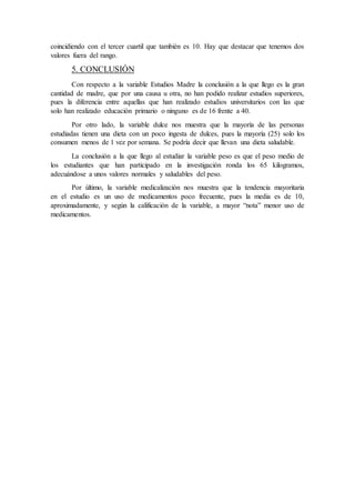 coincidiendo con el tercer cuartil que también es 10. Hay que destacar que tenemos dos
valores fuera del rango.
5. CONCLUSIÓN
Con respecto a la variable Estudios Madre la conclusión a la que llego es la gran
cantidad de madre, que por una causa u otra, no han podido realizar estudios superiores,
pues la diferencia entre aquellas que han realizado estudios universitarios con las que
solo han realizado educación primario o ninguno es de 16 frente a 40.
Por otro lado, la variable dulce nos muestra que la mayoría de las personas
estudiadas tienen una dieta con un poco ingesta de dulces, pues la mayoría (25) solo los
consumen menos de 1 vez por semana. Se podría decir que llevan una dieta saludable.
La conclusión a la que llego al estudiar la variable peso es que el peso medio de
los estudiantes que han participado en la investigación ronda los 65 kilogramos,
adecuándose a unos valores normales y saludables del peso.
Por último, la variable medicalización nos muestra que la tendencia mayoritaria
en el estudio es un uso de medicamentos poco frecuente, pues la media es de 10,
aproximadamente, y según la calificación de la variable, a mayor “nota” menor uso de
medicamentos.
 