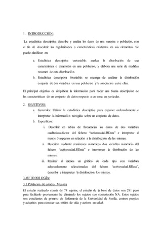 1. INTRODUCCIÓN:
La estadística descriptiva describe y analiza los datos de una muestra o población, con
el fin de descubrir las regularidades o características existentes en sus elementos. Se
puede clasificar en:
a. Estadística descriptiva univariable: analiza la distribución de una
característica o dimensión en una población, y elabora una serie de medidas
resumen de esta distribución.
b. Estadística descriptiva bivariable: se encarga de analizar la distribución
conjunta de dos variables en una población y la asociación entre ellas.
El principal objetivo es simplificar la información para hacer una buena descripción de
las características de un conjunto de datos respecto a un tema en particular.
2. OBJETIVOS:
a. Generales: Utilizar la estadística descriptiva para exponer ordenadamente e
interpretar la información recogida sobre un conjunto de datos.
b. Específicos:
i. Describir en tablas de frecuencias los datos de dos variables
cualitativas-factor del fichero “activossalud.RData” e interpretar al
menos 3 aspectos en relación a la distribución de las mismas.
ii. Describir mediante resúmenes numéricos dos variables numéricas del
fichero “activossalud.RData” e interpretar la distribución de las
mismas.
iii. Realizar al menos un gráfico de cada tipo con variables
adecuadamente seleccionadas del fichero “activossalud.RData”,
describir e interpretar la distribución los mismos.
3.METODOLOGÍA:
3.1 Población de estudio. Muestra
El estudio realizado consta de 78 sujetos, el estudio de la base de datos son 291 pero
para facilitarlo previamente he eliminado los sujetos con contestación NA. Estos sujetos
son estudiantes de primero de Enfermería de la Universidad de Sevilla, centros propios
y adscritos para conocer sus estilos de vida y activos en salud.
 