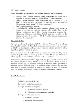 3.2 Variables a analizar
Dentro del estudios han sido elegidas dos variables cualitativas y dos cuantitativas:
- “Estudios madre”: variable cualitativa ordinal policotómica que consta de 3
categorías: 1-“ninguno o primarios”, 2-“bachillerato”, 3-”Universitarios”.
- “Dulces”: variable cualitativa ordinal policotómica con 5 categorías: : 1- “A
diario”, 2-“Tres o más veces a la semana”, 3-“Una o dos veces a la semana”, 4-
“Menos de una vez por semana”, 5- “Nunca o casi nunca”.
- “Peso”: variable cuantitativa continua.
- “ Medicalización”: variable de escala cuantitativa discreta, cuyos valores se
obtienen al responder una serie de preguntas: ¿Has tomado alguno de los
siguientes medicamentos en el último trimestre: Analgésicos, Laxantes, Anti-
inflamatorios, Inhaladores, Antibióticos, Jarabe?, cada una de ellas con las
siguientes categorías de respuesta: 1- “Sí”, 2- “No”. Por tanto, a más puntuación
menor uso de medicamentos.
3.3 Análisis de datos
He usado el software R versión 3.5.0 (2018-04-23) para Windows. R es un software
para el análisis estadístico de datos. Está considerado como uno de los más interesantes
y utilizados en investigación estadística. Incluye numerosos métodos estadísticos, ofrece
capacidades gráficas, y además es gratuito.
Antes de empezar con el estudio elimine los sujetos con contestación NA, con el
objetivo de poder reducir la muestra y facilitar el estudio. Mi idea era utilizar en el
estudio aquellos sujetos que habían contestado a todas las cuestiones.
Se han utilizado diferentes estadísticos dependiendo del tipo de variable a estudiar. Para
las variables estadísticas hemos utilizado la tabla de frecuencias, donde se incluí la
frecuencia absoluta (ni), la frecuencia relativa(fi), la frecuencia relativa porcentual, la
frecuencia absoluta acumulada (Ni), y la frecuencia relativa acumulada (Fi). Por otro
lado, para las variables cualitativas he utilizado los cuartiles, la media, la desviación
típica y el recorrido intercuartílico, además de señalar el valor máximo y mínimo.
4.RESULTADOS:
VARIABLES CUALITATIVAS:
Las variables cualitativas pueden ser:
a. Según el número de categorías:
1. Dicotómicas: solo dos categorías.
2. Policotómicas: Con más de dos categorías.
b. Según el orden de importancia:
1. Nominales: sin orden.
2. Ordenadas: siguen un orden.
 