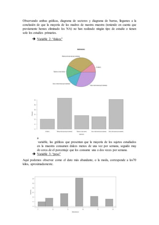 Observando ambas gráficas, diagrama de sectores y diagrama de barras, llegamos a la
conclusión de que la mayoría de las madres de nuestra muestra (teniendo en cuenta que
previamente hemos eliminado los NA) no han realizado ningún tipo de estudio o tienen
solo los estudios primarios.
 Variable 2: “dulces”
E
n
e
s
t
a
variable, las gráficas que presentan que la mayoría de los sujetos estudiados
en la muestra consumen dulces menos de una vez por semana, seguido muy
de cerca de el porcentaje que los consume una o dos veces por semana.
 Variable 3: “peso”
Aquí podemos observar como el dato más abundante, o la moda, corresponde a los70
kilos, aproximadamente.
 