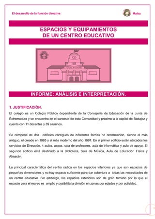 MaikaEl desarrollo de la función directiva
1
ESPACIOS Y EQUIPAMIENTOS
DE UN CENTRO EDUCATIVO
INFORME: ANÁLISIS E INTERPRETACIÓN.
1. JUSTIFICACIÓN.
El colegio es un Colegio Público dependiente de la Consejería de Educación de la Junta de
Extremadura y se encuentra en el suroeste de esta Comunidad y próximo a la capital de Badajoz y
cuenta con 11 docentes y 39 alumnos.
Se compone de dos edificios contiguos de diferentes fechas de construcción, siendo el más
antiguo, el creado en 1965 y el más moderno del año 1997. En el primer edificio están ubicados los
servicios de Dirección, 4 aulas, aseos, sala de profesores, aula de informática y aula de apoyo. El
segundo edificio está destinado a la Biblioteca, Sala de Música, Aula de Educación Física y
Almacén.
La principal característica del centro radica en los espacios interiores ya que son espacios de
pequeñas dimensiones y no hay espacio suficiente para dar cobertura a todas las necesidades de
un centro educativo. Sin embargo, los espacios exteriores son de gran tamaño por lo que el
espacio para el recreo es amplio y posibilita la división en zonas por edades y por actividad.
 