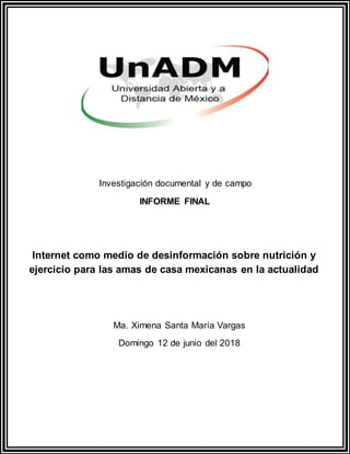 Investigación documental y de campo
INFORME FINAL
Internet como medio de desinformación sobre nutrición y
ejercicio para las amas de casa mexicanas en la actualidad
Ma. Ximena Santa María Vargas
Domingo 12 de junio del 2018
 