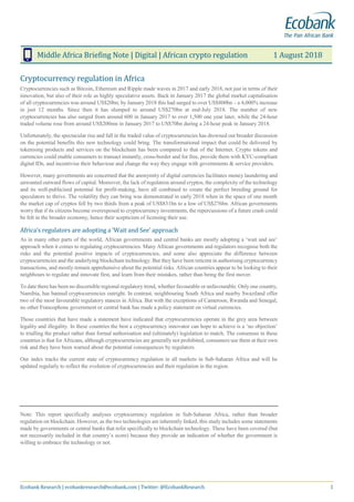 Middle Africa Briefing Note | Digital | African crypto regulation 1 August 2018
Ecobank Research | ecobankresearch@ecobank.com | Twitter: @EcobankResearch 1
Cryptocurrency regulation in Africa
Cryptocurrencies such as Bitcoin, Ethereum and Ripple made waves in 2017 and early 2018, not just in terms of their
innovation, but also of their role as highly speculative assets. Back in January 2017 the global market capitalisation
of all cryptocurrencies was around US$20bn; by January 2018 this had surged to over US$800bn – a 4,000% increase
in just 12 months. Since then it has slumped to around US$270bn at end-July 2018. The number of new
cryptocurrencies has also surged from around 600 in January 2017 to over 1,500 one year later, while the 24-hour
traded volume rose from around US$200mn in January 2017 to US$70bn during a 24-hour peak in January 2018.
Unfortunately, the spectacular rise and fall in the traded value of cryptocurrencies has drowned out broader discussion
on the potential benefits this new technology could bring. The transformational impact that could be delivered by
tokenising products and services on the blockchain has been compared to that of the Internet. Crypto tokens and
currencies could enable consumers to transact instantly, cross-border and for free, provide them with KYC-compliant
digital IDs, and incentivise their behaviour and change the way they engage with governments & service providers.
However, many governments are concerned that the anonymity of digital currencies facilitates money laundering and
unwanted outward flows of capital. Moreover, the lack of regulation around cryptos, the complexity of the technology
and its well-publicised potential for profit-making, have all combined to create the perfect breeding ground for
speculators to thrive. The volatility they can bring was demonstrated in early 2018 when in the space of one month
the market cap of cryptos fell by two thirds from a peak of US$831bn to a low of US$276bn. African governments
worry that if its citizens become overexposed to cryptocurrency investments, the repercussions of a future crash could
be felt in the broader economy, hence their scepticism of licensing their use.
Africa’s regulators are adopting a ‘Wait and See’ approach
As in many other parts of the world, African governments and central banks are mostly adopting a ‘wait and see’
approach when it comes to regulating cryptocurrencies. Many African governments and regulators recognise both the
risks and the potential positive impacts of cryptocurrencies, and some also appreciate the difference between
cryptocurrencies and the underlying blockchain technology. But they have been reticent in authorising cryptocurrency
transactions, and mostly remain apprehensive about the potential risks. African countries appear to be looking to their
neighbours to regulate and innovate first, and learn from their mistakes, rather than being the first mover.
To date there has been no discernible regional regulatory trend, whether favourable or unfavourable. Only one country,
Namibia, has banned cryptocurrencies outright. In contrast, neighbouring South Africa and nearby Swaziland offer
two of the most favourable regulatory stances in Africa. But with the exceptions of Cameroon, Rwanda and Senegal,
no other Francophone government or central bank has made a policy statement on virtual currencies.
Those countries that have made a statement have indicated that cryptocurrencies operate in the grey area between
legality and illegality. In these countries the best a cryptocurrency innovator can hope to achieve is a ‘no objection’
to trialling the product rather than formal authorisation and (ultimately) legislation to match. The consensus in these
countries is that for Africans, although cryptocurrencies are generally not prohibited, consumers use them at their own
risk and they have been warned about the potential consequences by regulators.
Our index tracks the current state of cryptocurrency regulation in all markets in Sub-Saharan Africa and will be
updated regularly to reflect the evolution of cryptocurrencies and their regulation in the region.
Note: This report specifically analyses cryptocurrency regulation in Sub-Saharan Africa, rather than broader
regulation on blockchain. However, as the two technologies are inherently linked, this study includes some statements
made by governments or central banks that refer specifically to blockchain technology. These have been covered (but
not necessarily included in that country’s score) because they provide an indication of whether the government is
willing to embrace the technology or not.
 