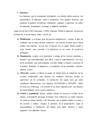  Funciones:
Las funciones que le corresponde desempeñar a un director deben ejercerse con
características de liderazgo social y profesional. Tres grandes funciones que
enmarcan el quehacer del director; administrar, organizar y supervisar, las cuales
son altamente demandantes en tiempo y múltiples actividades.
Según Koont Etal (1983) Chiavenato (1999), Amarante (2000) la aplicación del proceso
de dirección se da de manera cíclica a través de:
a) Planificación. es el primer paso del proceso administrativo, consiste en fijar los
resultados que se espera alcanzar (objetivos), así como las acciones que se deben
realizar para lograrlos. En esta fase el director con su equipo decide cuando y
como hacerlo, para convertir a la institución en un centro de excelencia
pedagógica.
b) Organización. consiste en la disposición o arreglo de los recursos materiales y
humanos que están disponibles para llevar a cabo el emprendimiento, así como
de las actividades que serán realizadas con ellos Implica el diseño y estructura de
la gestión, facilitando la integración y coordinación de las actividades docentes,
alumnos y otros.
c) Dirección. consiste en liderar al equipo de trabajo hacia la realización de las
acciones programadas para alcanzar los resultados deseados. Incluye la
supervisión de las actividades, la motivación del equipo para que todos
contribuyan eficientemente a los objetivos. (ECONOMIA Y GETSIÓN , 2008).
Se ascia con el liderazgo y la creación de un clima organizacional, que integren
las potencialidades de los actores educativos.
d) Control y seguimiento. incluye verificar durante los procesos o al final de los
mismos el desempeño del grupo de trabajo. Esta verificación se realiza teniendo
en cuenta los planes iniciales y las decisiones que se habían tomado en cuanto a
las acciones a realizar. Asegura la ejecución de la programación según la
responsabilidad y distribución del trabajo, para lograr objetivos y metas
asignados a los diferentes actores.
 