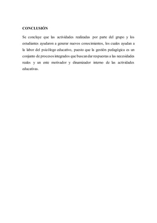 CONCLUSIÓN
Se concluye que las actividades realizadas por parte del grupo y los
estudiantes ayudaron a generar nuevos conocimientos, los cuales ayudan a
la labor del psicólogo educativo, puesto que la gestión pedagógica es un
conjunto de procesosintegrados que buscandar respuestas a las necesidades
reales y un ente motivador y dinamizador interno de las actividades
educativas.
 