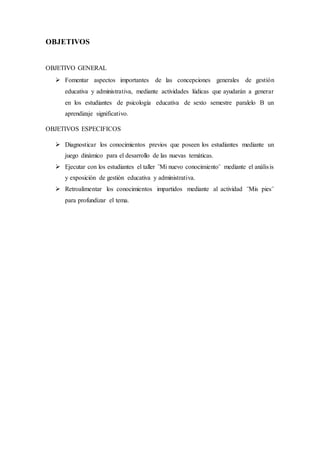 OBJETIVOS
OBJETIVO GENERAL
 Fomentar aspectos importantes de las concepciones generales de gestión
educativa y administrativa, mediante actividades lúdicas que ayudarán a generar
en los estudiantes de psicología educativa de sexto semestre paralelo B un
aprendizaje significativo.
OBJETIVOS ESPECIFICOS
 Diagnosticar los conocimientos previos que poseen los estudiantes mediante un
juego dinámico para el desarrollo de las nuevas temáticas.
 Ejecutar con los estudiantes el taller ¨Mi nuevo conocimiento¨ mediante el análisis
y exposición de gestión educativa y administrativa.
 Retroalimentar los conocimientos impartidos mediante al actividad ¨Mis pies¨
para profundizar el tema.
 