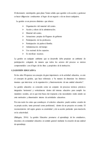 El diccionario enciclopedia gran plaza Tames señala que a gestión es la acción y gestionar
es hacer diligencias conducentes al logro de un negocio o de un deseo cualquiera.
La gestión es un proceso dinámico que abarca:
 Organización del material del centro.
 Acción y efecto de la administración.
 Material del centro.
 Actuaciones propias de Órganos de gobierno
 Participación de los profesores.
 Participación de padres d familia.
 Administración del tiempo
 Uso racional de los espacios.
 Es movilizar recursos.
La gestión en cualquier ambiente que se desarrolle debe propiciar un ambiente de
participación colegiada de manera que todos los actores del proceso se sientan
comprometidos con el logro de los fines y propósitos de la institución.
1.2.GESTIÓN EDUCATIVA
En los años 90 aparece un concepto de gran importancia en la actividad educativa, es este
el concepto de gestión, que hace referencia a “la manera de dinamizar los distintos
insumos que interviene en la organización y funcionamiento de una unidad educativa”.
La gestión educativa es conocida como un conjunto de procesos teóricos prácticos
integrados horizontal y verticalmente dentro del sistema educativo para cumplir los
mandatos sociales, así es que ésta busca dar respuesta a las necesidades reales siendo un
ente motivador y dinamizador interno de actividades educativas.
Por esta razón los entes que constituyen el colectivo educativo puede sentirse creador de
su propia acción, tanto personal como profesional, dentro de un proyecto en común. El
reconocimiento del sujeto genera su creatividad y de su acción particular para insertarla
en la colectividad.
(Bidegain, 2016) La gestión Educativa promueve el aprendizaje de los estudiantes,
docentes y la comunidad educativa en sentido general mediante la creación de una unidad
de aprendizaje.
 