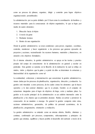 como un proceso de planear, organizar, dirigir y controlar para lograr objetivos
organizacionales prestablecidos
La administración por su parte definida por E Kast como la coordinación de hombres y
recursos materiales para la consecuencia de objetos organizados, lo que se logra por
medio de cuatro elementos:
1. Dirección hacia el objeto
2. A través de gente
3. Mediante técnicas
4. Dentro de una organización
Desde la gestión administrativa se crean condiciones para prever, organizar, coordinar,
controlar, monitorear y hacer seguimiento a los procesos que generan ejecución de
proyectos y acciones, racionalizando los recursos humanos, materiales y financieros, en
atención a los objetivos formulados.
En el sistema educativo, la gestión administrativa se apoya en las teorías y practica
propias del campo de conocimiento de la administración en general y escolar en
particular. Esta gestión se sustenta en la filosofía de la institución la cual se refleja en
misión, visión y objetivos que la guían y a partir de ellos se determinan la estructura y
funcionalidad de la organización como tal
La continuidad, coherencia y sistematización que caracterizan la gestión administrativa,
vienen dadas por los procesos de planificación, organización, dirección y evaluación. La
gestión está vinculada a estos procesos, de los cuales extrae los elementos que la hacen
operativa y le dan carácter dinámico que le es propio. Gestión es el conjunto de
actuaciones integradas para el logro de objetivos de largo, corto y mediano plazo. La
gestión es la acción principal de la administración es un eslabón intermedio entre la
planificación y los objetos que se pretenden alcanzar. Radica en activar y promover la
consecución de un mandato o encargo. En general la gestión comporta entre otras,
acciones administrativas, gerenciales, de política de personal económicas, de la
planificación, programación, orientación y evaluación,
La gestión administrativa se entiende como un sistema abierto, flexible, dinámico y
continuo, conformado por procesos, componentes, subcomponentes y principios de
gestión que orientan, equilibran y hacen posible el desarrollo del currículo a través de la
 