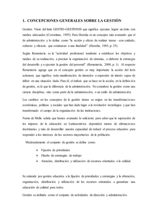 1. CONCEPCIONES GENERALES SOBRE LA GESTIÓN
Gestión: Viene del latín GESTIO-GESTIONIS que significa ejecutar, lograr un éxito con
medios adecuados (Corominas, 1995). Para Heredia es un concepto más avanzado que el
de administración y lo define como “la acción y efecto de realizar tareas –con cuidado,
esfuerzo y eficacia- que conduzcan a una finalidad” (Heredia, 1985, p. 25).
Según Rementeria es la “actividad profesional tendiente a establecer los objetivos y
medios de su realización, a precisar la organización de sistemas, a elaborar la estrategia
del desarrollo y a ejecutar la gestión del personal” (Rementeria, 2008, p. 1). Al respecto
Rementeria agrega que en el concepto gestión es muy importante la acción del latín
actionem, que significa toda manifestación de intención o expresión de interés capaz de
influir en una situación dada. Para él, el énfasis que se hace en la acción, en la definición
de gestión, es lo que la diferencia de la administración. No considera la gestión como una
ciencia disciplina; sino como parte de la administración, o un estilo de administración.
Los cambios en los conceptos de la gestión tienen su origen en las transformaciones
económicas, políticas y sociales que han dado lugar a la revolución tecnológica y que han
transformado el campo de la organización de las instituciones.
Namo de Mello señala que hemos avanzado lo suficiente para saber que la superación de
los impases de la educación en Latinoamérica dependerá menos de afirmaciones
doctrinarias y más de desarrollar nuestra capacidad de reducir el proceso educativo para
responder a los intereses de los sectores mayoritarios de la población.
Moderadamente el conjunto de gestión se define como:
 Fijación de prioridades
 Diseño de estrategias de trabajo
 Atención, distribución y utilización de recursos orientados a la calidad.
Se entiende por gestión educativa a la fijación de prioridades y estrategias y la obtención,
organización, distribución y utilización de los recursos orientados a garantizar una
educación de calidad para todos.
Gestión es definida como el conjunto de actividades de dirección y administración.
 