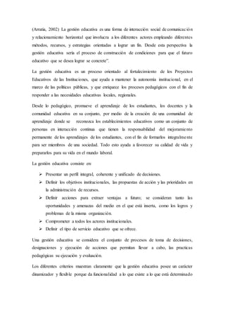 (Arratia, 2002) La gestión educativa es una forma de interacción social de comunicación
y relacionamiento horizontal que involucra a los diferentes actores empleando diferentes
métodos, recursos, y estrategias orientadas a lograr un fin. Desde esta perspectiva la
gestión educativa sería el proceso de construcción de condiciones para que el futuro
educativo que se desea lograr se concrete”.
La gestión educativa es un proceso orientado al fortalecimiento de los Proyectos
Educativos de las Instituciones, que ayuda a mantener la autonomía institucional, en el
marco de las políticas públicas, y que enriquece los procesos pedagógicos con el fin de
responder a las necesidades educativas locales, regionales.
Desde lo pedagógico, promueve el aprendizaje de los estudiantes, los docentes y la
comunidad educativa en su conjunto, por medio de la creación de una comunidad de
aprendizaje donde se reconozca los establecimientos educativos como un conjunto de
personas en interacción continua que tienen la responsabilidad del mejoramiento
permanente de los aprendizajes de los estudiantes, con el fin de formarlos integralmente
para ser miembros de una sociedad. Todo esto ayuda a favorecer su calidad de vida y
prepararlos para su vida en el mundo laboral.
La gestión educativa consiste en:
 Presentar un perfil integral, coherente y unificado de decisiones.
 Definir los objetivos institucionales, las propuestas de acción y las prioridades en
la administración de recursos.
 Definir acciones para extraer ventajas a futuro; se consideran tanto las
oportunidades y amenazas del medio en el que está inserta, como los logros y
problemas de la misma organización.
 Comprometer a todos los actores institucionales.
 Definir el tipo de servicio educativo que se ofrece.
Una gestión educativa se considera el conjunto de procesos de toma de decisiones,
designaciones y ejecución de acciones que permitan llevar a cabo, las practicas
pedagógicas su ejecución y evaluación.
Los diferentes criterios muestran claramente que la gestión educativa posee un carácter
dinamizador y flexible porque da funcionalidad a lo que existe a lo que está determinado
 