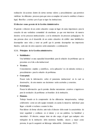 realización de acciones dentro de ciertas normas valores y procedimientos que permiten
viabilizar los diferentes procesos para que estos se cumplan tal como lo establece el marco
legal, filosófico y teórico por el que se rigen las instituciones.
El director como gerente de la Gestión Administrativa
El gerente o director de un centro educativo ocupa un lugar de suma importancia para la
creación de una verdadera comunidad de enseñanza ya que este interviene de manera
decisiva en los procesos institucionales y en la orientación de procesos pedagógicos. Es
una persona clave en el desarrollo de un centro educativo de exhibir unas habilidades
desempeñar unos roles y tener un perfil que le permita desempeñar tan importante
función, cada uno de estos aspectos serán anunciados a continuación
1.3.1. Principios de la Gestión administrativa
 Habilidades:
Una habilidad es una capacidad desarrollada para la solución de problemas que se
presentan en el día a día institucional.
 Técnicas.
Conocimientos amplios y científicos, en la aplicación´´on de métodos teóricos y
procedimientos para la solución de problemas.
 Conceptual.
Poseer toda la información sobre el panorama institucional en la cual se
desenvuelve, de esta manera sus decisiones serán acertadas y concretas.
 Estratégico.
Poseer la información que le permita diseñar mecanismos creativos e ingeniosos
para la resolución de problemas en beneficio de la institución.
 Humano.
Trabajo basado en la comprensión de las diferencias interpersonales, trabajo
colaborativo como un solo equipo tomando en cuenta la iniciativa individual para
llegar a decidir si rechaza o asume la idea.
Para liderar de forma efectiva ante todo el director debe reunir la característica de
tener seguridad y confianza en sí mismo y en sus palabras. La humildad y
sinceridad.- El director, aunque tiene un alto cargo, al igual que cualquier otro
trabajador de la institución debe mostrarse humilde, sincero y mejor como
persona, lo que le asegurará un liderazgo indiscutible. (Solorzano, 2017)
 