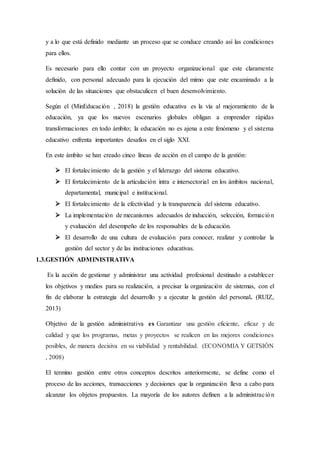 y a lo que está definido mediante un proceso que se conduce creando así las condiciones
para ellos.
Es necesario para ello contar con un proyecto organizacional que este claramente
definido, con personal adecuado para la ejecución del mimo que este encaminado a la
solución de las situaciones que obstaculicen el buen desenvolvimiento.
Según el (MinEducación , 2018) la gestión educativa es la vía al mejoramiento de la
educación, ya que los nuevos escenarios globales obligan a emprender rápidas
transformaciones en todo ámbito; la educación no es ajena a este fenómeno y el sistema
educativo enfrenta importantes desafíos en el siglo XXI.
En este ámbito se han creado cinco líneas de acción en el campo de la gestión:
 El fortalecimiento de la gestión y el liderazgo del sistema educativo.
 El fortalecimiento de la articulación intra e intersectorial en los ámbitos nacional,
departamental, municipal e institucional.
 El fortalecimiento de la efectividad y la transparencia del sistema educativo.
 La implementación de mecanismos adecuados de inducción, selección, formación
y evaluación del desempeño de los responsables de la educación.
 El desarrollo de una cultura de evaluación para conocer, realizar y controlar la
gestión del sector y de las instituciones educativas.
1.3.GESTIÓN ADMINISTRATIVA
Es la acción de gestionar y administrar una actividad profesional destinado a establecer
los objetivos y medios para su realización, a precisar la organización de sistemas, con el
fin de elaborar la estrategia del desarrollo y a ejecutar la gestión del personal. (RUIZ,
2013)
Objetivo de la gestión administrativa es Garantizar una gestión eficiente, eficaz y de
calidad y que los programas, metas y proyectos se realicen en las mejores condiciones
posibles, de manera decisiva en su viabilidad y rentabilidad. (ECONOMIA Y GETSIÓN
, 2008)
El termino gestión entre otros conceptos descritos anteriormente, se define como el
proceso de las acciones, transacciones y decisiones que la organización lleva a cabo para
alcanzar los objetos propuestos. La mayoría de los autores definen a la administración
 