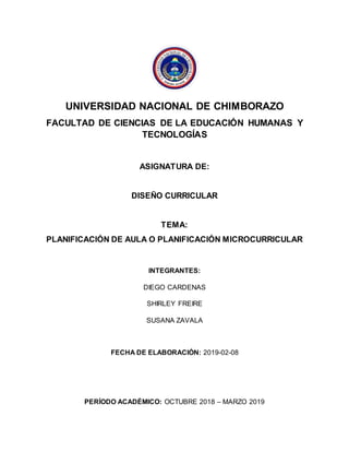 UNIVERSIDAD NACIONAL DE CHIMBORAZO
FACULTAD DE CIENCIAS DE LA EDUCACIÓN HUMANAS Y
TECNOLOGÍAS
ASIGNATURA DE:
DISEÑO CURRICULAR
TEMA:
PLANIFICACIÓN DE AULA O PLANIFICACIÓN MICROCURRICULAR
INTEGRANTES:
DIEGO CARDENAS
SHIRLEY FREIRE
SUSANA ZAVALA
FECHA DE ELABORACIÓN: 2019-02-08
PERÍODO ACADÉMICO: OCTUBRE 2018 – MARZO 2019
 