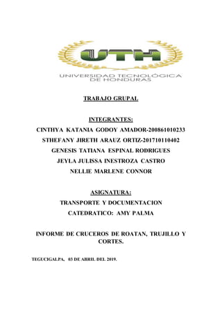 TRABAJO GRUPAL
INTEGRANTES:
CINTHYA KATANIA GODOY AMADOR-200861010233
STHEFANY JIRETH ARAUZ ORTIZ-201710110402
GENESIS TATIANA ESPINAL RODRIGUES
JEYLA JULISSA INESTROZA CASTRO
NELLIE MARLENE CONNOR
ASIGNATURA:
TRANSPORTE Y DOCUMENTACION
CATEDRATICO: AMY PALMA
INFORME DE CRUCEROS DE ROATAN, TRUJILLO Y
CORTES.
TEGUCIGALPA, 03 DE ABRIL DEL 2019.
 