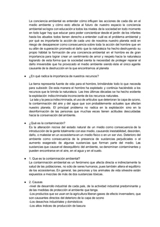 La conciencia ambiental es entender cómo influyen las acciones de cada día en el
medio ambiente y cómo esto afecta al futuro de nuestro espacio la conciencia
ambiental se logra con educación a todos los niveles de la sociedad en todo momento
en todo lugar hay que educar para poder concientizar desde el jardín de los infantes
hasta los abuelos todos tienen derecho a entender cuál es el problema ambiental y
por qué es importante la acción de cada uno de nosotros nuestro planeta está en
riesgo de desaparecer como consecuencia sobre toda la acción del hombre que en
su afán de superación promedio el daño que la naturaleza ha hecho destruyendo su
propio hábitat la formación de una conciencia ambiental en el hombre es de gran
importancia para lograr crear un sentimiento de amor y respeto hacia la naturaleza
logrando de esta forma que la sociedad sienta la necesidad de proteger reparar el
daño irreversible que ha provocado el medio ambiente siendo éste el único agente
causante de la destrucción en la que encontramos al planeta
● ¿En qué radica la importancia de nuestros recursos?
La tierra representa fuente de vida para el hombre, brindándole todo lo que necesita
para subsistir. De esta manera el hombre ha explotado y continúa haciéndolo a los
recursos que le brinda la naturaleza. Las tres últimas décadas se ha hecho evidente
la explotación indiscriminada inconsciente de los recursos naturales.
La tala y la pesca indiscriminada, el uso de artículos que deterioran la capa de ozono,
la contaminación del aire y del agua que son probablemente actuales que afectan
nuestro planeta. El principal problema no radica en la explotación sino en la
desinformación de las personas que muchas veces tienen actitudes descuidadas
hacia la conservación del ambiente.
● ¿Qué es la contaminación?
Es la alteración nociva del estado natural de un medio como consecuencia de la
introducción de la gente totalmente con ese medio, causando inestabilidad, desorden,
daño, o malestar en un ecosistema en un medio físico o en un ser vivo. Deterioro del
ambiente como consecuencia de la presencia de sustancias perjudiciales o el
aumento exagerado de algunas sustancias que forman parte del medio. Las
sustancias que causan el desequilibrio del ambiente, se denominan contaminantes y
pueden encontrarse en el aire, en el agua y en el suelo.
● 1. Que es la contaminación ambiental?
La contaminación ambiental es un fenómeno que afecta directa e indirectamente la
salud de las poblaciones, no sólo de seres humanos, pues también altera el equilibrio
de los ecosistemas. En general, las personas y los animales de vida silvestre están
expuestos a mezclas de más de dos sustancias tóxicas.
● 2. Causas
-nivel de desarrollo industrial de cada país, de la actividad industrial predominante y
de las medidas de protección al ambiente que tenga.
-Los productos que se usan en la agricultura liberan gases de efecto invernadero, que
son causantes directos del deterioro de la capa de ozono
-Los desechos industriales y domésticos
-Los altos índices de producción de basura
 
