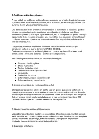 3. Problemas ambientales globales
A nivel global, los problemas ambientales son generados por el estilo de vida de los seres
humano quienes irónicamente son los que, en la actualidad, se ven más perjudicados con
su forma de vivir y los avances tecnológicos.
Una de las causas de los problemas ambientales es el aumento de la población, que trae
consigo mayor contaminación, puesto que son más vidas en el planeta que deben
alimentarse y deben buscar algún lugar donde vivir, etc. la sobrepoblación genera un mayor
agotamiento de los recursos renovables y no renovables, más ocupación territorial la cual
conlleva a una mayor urbanización y menos áreas verdes, mayor tráfico y obviamente, el
total de estos recursos.
Los grandes problemas ambientales mundiales han alcanzado tal dimensión que
constituyen parte de lo que ya denomina CAMBIO GLOBAL.
Suele denominarse cambio ambiental global a la combinación de modificaciones en el
sistema tierra - atmósfera- océanos - biosfera a escala planetaria.
Ese cambio global estaría constituido fundamentalmente por:
● El cambio climático global
● Efecto invernadero
● Pérdida de biodiversidad
● Debilitamiento de la capa de ozono
● Lluvia ácida
● Contaminación hídrica
● Deforestación, erosión y desertificación
● Pobreza extrema y pauperización
4. Impacto ambiental de los residuos sólidos en Cali
El impacto de los residuos sólidos en Cali ha sido tan grande que genera un llamado a
manejar adecuadamente el estos residuos a través de foros como lo son el foro “Impacto
ambiental por el manejo inadecuado de los residuos sólidos en el Municipio de Santiago de
Cali, un tema de control y cultura ciudadana”, en el cual se recibieron las más de 580
personas, realizado por la Contraloría General de Santiago de Cali.
5. Manejo integral de residuos sólidos urbanos
Los problemas ambientales pueden ser enunciados a diferentes niveles, mundial, regional,
local, particular, etc, correspondiendo a cada problema un nivel de actuación más apropiado
para su tratamiento. Sin embargo, todos responden a una expresión ampliamente
divulgada: “pensar globalmente, actuar individualmente”.
6. Separación en la fuente
 