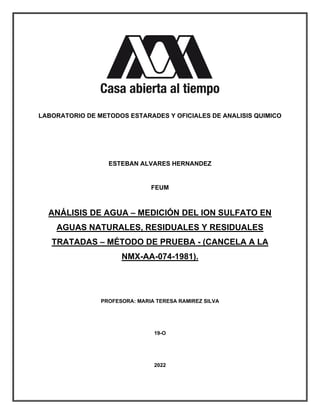 LABORATORIO DE METODOS ESTARADES Y OFICIALES DE ANALISIS QUIMICO
ESTEBAN ALVARES HERNANDEZ
FEUM
ANÁLISIS DE AGUA – MEDICIÓN DEL ION SULFATO EN
AGUAS NATURALES, RESIDUALES Y RESIDUALES
TRATADAS – MÉTODO DE PRUEBA - (CANCELA A LA
NMX-AA-074-1981).
PROFESORA: MARIA TERESA RAMIREZ SILVA
19-O
2022
 