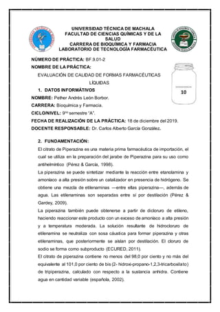 UNIVERSIDAD TÉCNICA DE MACHALA
FACULTAD DE CIENCIAS QUÍMICAS Y DE LA
SALUD
CARRERA DE BIOQUÍMICA Y FARMACIA
LABORATORIO DE TECNOLOGÍA FARMACÉUTICA
NÚMERO DE PRÁCTICA: BF.9.01-2
NOMBRE DE LA PRÁCTICA:
EVALUACIÓN DE CALIDAD DE FORMAS FARMACÉUTICAS
LÍQUIDAS
1. DATOS INFORMÁTIVOS
NOMBRE: Pether Andrés León Borbor.
CARRERA: Bioquímica y Farmacia.
CICLO/NIVEL: 9no semestre “A”.
FECHA DE REALIZACIÓN DE LA PRÁCTICA: 18 de diciembre del 2019.
DOCENTE RESPONSABLE: Dr. Carlos Alberto García González.
2. FUNDAMENTACIÓN:
El citrato de Piperazina es una materia prima farmacéutica de importación, el
cual se utiliza en la preparación del jarabe de Piperazina para su uso como
antihelmíntico (Pérez & García, 1998).
La piperazina se puede sintetizar mediante la reacción entre etanolamina y
amoníaco a alta presión sobre un catalizador en presencia de hidrógeno. Se
obtiene una mezcla de etilenaminas —entre ellas piperazina—, además de
agua. Las etilenaminas son separadas entre sí por destilación (Pérez &
Gardey, 2009).
La piperazina también puede obtenerse a partir de dicloruro de etileno,
haciendo reaccionar este producto con un exceso de amoníaco a alta presión
y a temperatura moderada. La solución resultante de hidrocloruro de
etilenamina se neutraliza con sosa cáustica para formar piperazina y otras
etilenaminas, que posteriormente se aíslan por destilación. El cloruro de
sodio se forma como subproducto (ECURED, 2011).
El citrato de piperazina contiene no menos del 98,0 por ciento y no más del
equivalente al 101,0 por ciento de bis (2- hidroxi-propano-1,2,3-tricarboxilato)
de tripiperazina, calculado con respecto a la sustancia anhidra. Contiene
agua en cantidad variable (española, 2002).
 
