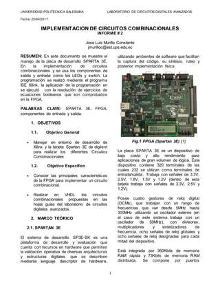 UNIVERSIDAD POLITÉCNICA SALESIANA LABORATORIO DE CIRCUITOS DIGITALES AVANZADOS
Fecha: 25/04/2017
1
IMPLEMENTACION DE CIRCUITOS COMBINACIONALES
INFORME # 2
Jose Luis Murillo Constante
jmurilloc@est.ups.edu.ec
RESUMEN: En este documento se muestra el
manejo de la placa de desarrollo SPARTA 3E.
En la implementación de circuitos
combinacionales y se usa los componentes de
salida y entrada como los LEDs y switch. La
programación se realizó mediante el programa
ISE Xilink, la aplicación de la programación en
se ejecutó con la resolución de ejercicios de
ecuaciones booleanos que son comprobados
en la FPGA.
.
PALABRAS CLAVE: SPARTA 3E, FPGA,
componentes de entrada y salida.
1. OBJETIVOS
1.1. Objetivo General
 Manejar en entorno de desarrollo de
Xilinx y la tarjeta Spartan 3E de digilent
para realizar los diferentes Circuitos
Combinacionales
1.2. Objetivo Específico
 Conocer las principales características
de la FPGA para implementar un circuito
combinacional.
 Realizar en VHDL los circuitos
combinacionales propuestas en las
hojas guías del laboratorio de circuitos
digitales avanzados.
2. MARCO TEÓRICO
2.1. SPARTAN 3E
El sistema de desarrollo SP3E-SK es una
plataforma de desarrollo y evaluación que
cuenta con recursos en hardware que permiten
la validación operativa de diversas arquitecturas
y estructuras digitales que se describen
mediante lenguaje descriptor de hardware,
utilizando ambientes de software que facilitan
la captura del código, su síntesis, ruteo y
posterior implementación física.
Fig.1 FPGA (Spartan 3E) [1]
La placa SPARTA 3E es un dispositivo de
bajo costo y alto rendimiento para
aplicaciones de gran volumen de lógica. Este
dispositivo contiene 320 terminales de las
cuales 232 se utilizan como terminales de
entrada/salida. Trabaja con señales de 3.3V,
2.5V, 1.8V, 1.5V y 1.2V (dentro de esta
tarjeta trabaja con señales de 3.3V, 2.5V y
1.2V).
Posee cuatro gestores de reloj digital
(DCMs), que trabajan con un rango de
frecuencias que van desde 5MHz hasta
300MHz utilizando un oscilador externo (en
el caso de este sistema trabaja con un
oscilador de 50MHz), con divisores,
multiplicadores y sintetizadores de
frecuencia, ocho señales de reloj globales y
ocho señales de reloj designadas para cada
mitad del dispositivo.
Está integrada por 360Kbits de memoria
RAM rápida y 73Kbits de memoria RAM
distribuida. Se compone por puertos
 