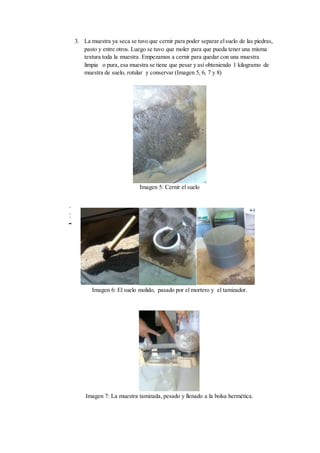 3. La muestra ya seca se tuvo que cernir para poder separar elsuelo de las piedras,
pasto y entre otros. Luego se tuvo que moler para que pueda tener una misma
textura toda la muestra. Empezamos a cernir para quedar con una muestra
limpia o pura, esa muestra se tiene que pesar y así obteniendo 1 kilogramo de
muestra de suelo, rotular y conservar (Imagen 5, 6, 7 y 8)
Imagen 5: Cernir el suelo
d
s
d
s
dsssss
Imagen 6: El suelo molido, pasado por el mortero y el tamizador.
Imagen 7: La muestra tamizada, pesado y llenado a la bolsa hermética.
 