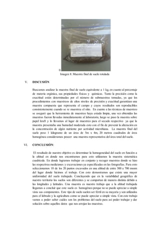 0.
Imagen 8: Muestra final de suelo rotulada
V. DISCUSIÓN
Buscamos analizar la muestra final de suelo equivalente a 1 kg, en cuanto al porcentaje
de materia orgánica, sus propiedades físicas y químicas. Tanto la precisión como la
exactitud están determinadas por el número de submuestras tomadas, ya que los
procedimientos con muestreos de altos niveles de precisión y exactitud garantizan una
muestra compuesta que representa el campo y cuyos resultados son reproducibles
consistentemente cuando se re muestrea el sitio. En cuanto a las técnicas de muestreo
se aseguró que la herramienta de muestreo haya estado limpia, una vez obtenidas las
muestras fueron llevadas inmediatamente al laboratorio, luego se puso la muestra sobre
papel kraft y lo llevamos al lugar de muestreo para el secado respectivo ya que la
muestra presentaba una humedad moderada esto con el fin de prevenir la alteración en
la concentración de algún nutriente por actividad microbiana. La muestra final del
suelo peso 1 kilogramo de un área de 5m x 4m, 20 metros cuadrados de área
homogénea consideramos poseer una muestra representativa del área total del suelo.
VI. CONCLUSIÓN:
El resultado de nuestro objetivo es determinar la homogeneidad del suelo en función a
la altitud en donde nos encontramos para esto utilizamos la muestra sistemática
cuadricula. En donde logramos trabajar en conjunto y recoger muestras donde se hizo
las respectivas mediciones y excavaciones ya especificadas en las fotografías. Para esto
seleccionamos 10 de los 20 puntos excavados en una altitud de entre 500 a 700 msnm
del lugar donde hicimos el trabajo. Con esto demostramos que existe una mayor
uniformidad del suelo trabajado. Concluyendo que en la variabilidad geográfica de
nuestro territorio los suelos son diferentes y se comportan de manera distinta debido a
las longitudes y latitudes. Una muestra es nuestro trabajo que a la altitud trabajada
llegamos a concluir que este suelo es homogéneo porque no se puede apreciar a simple
vista sus componentes. Este tipo de suelo suelen ser fértil en su mayoría y son utilizados
para el labrado y la agricultura como se puede apreciar a simple vista. Con este trabajo
vamos a poder saber cuáles son los problemas del suelo para así poder trabajar y dar
solución sobre aquellos datos que nos arrojan las muestras.
 