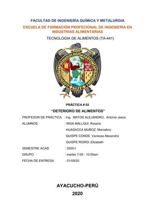 FACULTAD DE INGENIERÍA QUÍMICA Y METALURGIA
ESCUELA DE FORMACIÓN PROFECIONAL DE INGENIERÍA EN
INDUSTRIAS ALIMENTARIAS
TECNOLOGIA DE ALIMENTOS (TA-441)
PRÁCTICA # 02
“DETERIORO DE ALIMENTOS”
PROFESOR DE PRÁCTICA : Ing. MATOS ALEJANDRO, Antonio Jesús
ALUMNOS : INGA MALLQUI, Rosario
HUASACCA MUÑOZ, Marcelino
QUISPE CONDE, Vanessa Alexandra
QUISPE ROIRO, Elizabeth
SEMESTRE ACAD. : 2020-I
GRUPO : martes 7:00 - 10:00am
FECHA DE ENTREGA : 01/09/20
AYACUCHO-PERÚ
2020
 