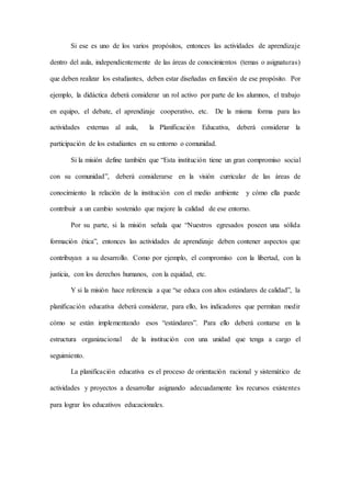 Si ese es uno de los varios propósitos, entonces las actividades de aprendizaje
dentro del aula, independientemente de las áreas de conocimientos (temas o asignaturas)
que deben realizar los estudiantes, deben estar diseñadas en función de ese propósito. Por
ejemplo, la didáctica deberá considerar un rol activo por parte de los alumnos, el trabajo
en equipo, el debate, el aprendizaje cooperativo, etc. De la misma forma para las
actividades externas al aula, la Planificación Educativa, deberá considerar la
participación de los estudiantes en su entorno o comunidad.
Si la misión define también que “Esta institución tiene un gran compromiso social
con su comunidad”, deberá considerarse en la visión curricular de las áreas de
conocimiento la relación de la institución con el medio ambiente y cómo ella puede
contribuir a un cambio sostenido que mejore la calidad de ese entorno.
Por su parte, si la misión señala que “Nuestros egresados poseen una sólida
formación ética”, entonces las actividades de aprendizaje deben contener aspectos que
contribuyan a su desarrollo. Como por ejemplo, el compromiso con la libertad, con la
justicia, con los derechos humanos, con la equidad, etc.
Y si la misión hace referencia a que “se educa con altos estándares de calidad”, la
planificación educativa deberá considerar, para ello, los indicadores que permitan medir
cómo se están implementando esos “estándares”. Para ello deberá contarse en la
estructura organizacional de la institución con una unidad que tenga a cargo el
seguimiento.
La planificación educativa es el proceso de orientación racional y sistemático de
actividades y proyectos a desarrollar asignando adecuadamente los recursos existentes
para lograr los educativos educacionales.
 