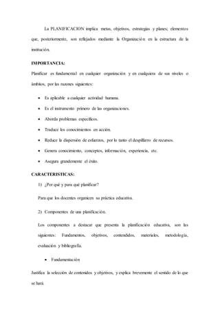 La PLANIFICACION implica metas, objetivos, estrategias y planes; elementos
que, posteriormente, son reflejados mediante la Organización en la estructura de la
institución.
IMPORTANCIA:
Planificar es fundamental en cualquier organización y en cualquiera de sus niveles o
ámbitos, por las razones siguientes:
 Es aplicable a cualquier actividad humana.
 Es el instrumento primero de las organizaciones.
 Aborda problemas específicos.
 Traduce los conocimientos en acción.
 Reduce la dispersión de esfuerzos, por lo tanto el despilfarro de recursos.
 Genera conocimiento, conceptos, información, experiencia, etc.
 Asegura grandemente el éxito.
CARACTERISTICAS:
1) ¿Por qué y para qué planificar?
Para que los docentes organicen su práctica educativa.
2) Componentes de una planificación.
Los componentes a destacar que presenta la planificación educativa, son las
siguientes: Fundamentos, objetivos, contendidos, materiales, metodología,
evaluación y bibliografía.
 Fundamentación
Justifica la selección de contenidos y objetivos, y explica brevemente el sentido de lo que
se hará.
 