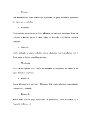  Objetivos
Es la intencionalidad de las acciones que se proponen; las guían, las orientan y expresan
los logros que se pretenden.
 Contenidos
Son un conjunto de saberes que se deben seleccionar en función de la propuesta formativa
en la que se insertan, ya que la misma orienta su desarrollo y articulación con otros
contenidos.
 Materiales
Son los materiales o recursos didácticos que se seleccionan para los estudiantes, con el
fin de apoyar al docente en su labor educativa.
 Metodología
El docente debe planear como enseñar los contenidos que se propuso, en función de los
logros formativos que busca.
 Evaluación
Entrega información de los logros y dificultades de la práctica educativa para analizarla,
comprenderla y mejorarla.
 Bibliografía
Son los textos que dan apoyo teórico tanto a la planificación, como al desarrollo de la
propuesta. (calameo, s.f.)
 
