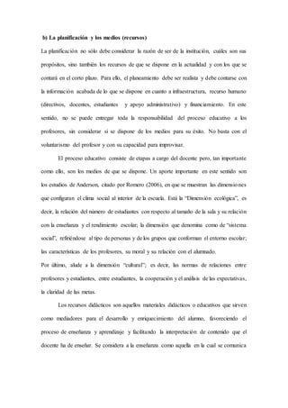 b) La planificación y los medios (recursos)
La planificación no sólo debe considerar la razón de ser de la institución, cuáles son sus
propósitos, sino también los recursos de que se dispone en la actualidad y con los que se
contará en el corto plazo. Para ello, el planeamiento debe ser realista y debe contarse con
la información acabada de lo que se dispone en cuanto a infraestructura, recurso humano
(directivos, docentes, estudiantes y apoyo administrativo) y financiamiento. En este
sentido, no se puede entregar toda la responsabilidad del proceso educativo a los
profesores, sin considerar si se dispone de los medios para su éxito. No basta con el
voluntarismo del profesor y con su capacidad para improvisar.
El proceso educativo consiste de etapas a cargo del docente pero, tan importante
como ello, son los medios de que se dispone. Un aporte importante en este sentido son
los estudios de Anderson, citado por Romero (2006), en que se muestran las dimensiones
que configuran el clima social al interior de la escuela. Está la “Dimensión ecológica”, es
decir, la relación del número de estudiantes con respecto al tamaño de la sala y su relación
con la enseñanza y el rendimiento escolar; la dimensión que denomina como de “sistema
social”, refiriéndose al tipo de personas y de los grupos que conforman el entorno escolar;
las características de los profesores, su moral y su relación con el alumnado.
Por último, alude a la dimensión “cultural”; es decir, las normas de relaciones entre
profesores y estudiantes, entre estudiantes, la cooperación y el análisis de las expectativas,
la claridad de las metas.
Los recursos didácticos son aquellos materiales didácticos o educativos que sirven
como mediadores para el desarrollo y enriquecimiento del alumno, favoreciendo el
proceso de enseñanza y aprendizaje y facilitando la interpretación de contenido que el
docente ha de enseñar. Se considera a la enseñanza como aquella en la cual se comunica
 