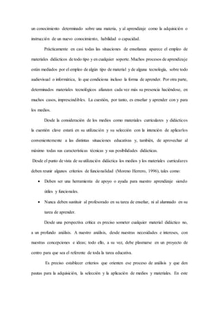 un conocimiento determinado sobre una materia, y al aprendizaje como la adquisición o
instrucción de un nuevo conocimiento, habilidad o capacidad.
Prácticamente en casi todas las situaciones de enseñanza aparece el empleo de
materiales didácticos de todo tipo y en cualquier soporte. Muchos procesos de aprendizaje
están mediados por el empleo de algún tipo de material y de alguna tecnología, sobre todo
audiovisual o informática, lo que condiciona incluso la forma de aprender. Por otra parte,
determinados materiales tecnológicos afianzan cada vez más su presencia haciéndose, en
muchos casos, imprescindibles. La cuestión, por tanto, es enseñar y aprender con y para
los medios.
Desde la consideración de los medios como materiales curriculares y didácticos
la cuestión clave estará en su utilización y su selección con la intención de aplicarlos
convenientemente a las distintas situaciones educativas y, también, de aprovechar al
máximo todas sus características técnicas y sus posibilidades didácticas.
Desde el punto de vista de su utilización didáctica los medios y los materiales curriculares
deben reunir algunos criterios de funcionalidad (Moreno Herrero, 1996), tales como:
 Deben ser una herramienta de apoyo o ayuda para nuestro aprendizaje siendo
útiles y funcionales.
 Nunca deben sustituir al profesorado en su tarea de enseñar, ni al alumnado en su
tarea de aprender.
Desde una perspectiva crítica es preciso someter cualquier material didáctico no,
a un profundo análisis. A nuestro análisis, desde nuestras necesidades e intereses, con
nuestras concepciones e ideas; todo ello, a su vez, debe plasmarse en un proyecto de
centro para que sea el referente de toda la tarea educativa.
Es preciso establecer criterios que orienten ese proceso de análisis y que den
pautas para la adquisición, la selección y la aplicación de medios y materiales. En este
 