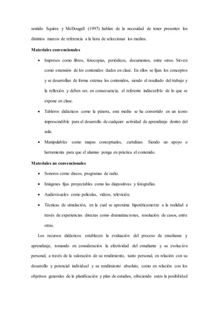 sentido Squires y McDougall (1997) hablan de la necesidad de tener presentes los
distintos marcos de referencia a la hora de seleccionar los medios.
Materiales convencionales
 Impresos como libros, fotocopias, periódicos, documentos, entre otros. Sirven
como extensión de los contenidos dados en clase. En ellos se fijan los conceptos
y se desarrollan de forma extensa los contenidos, siendo el resultado del trabajo y
la reflexión y deben ser, en consecuencia, el referente indiscutible de lo que se
expone en clase.
 Tableros didácticos como la pizarra, este medio se ha convertido en un icono
imprescindible para el desarrollo de cualquier actividad de aprendizaje dentro del
aula.
 Manipulables como mapas conceptuales, cartulinas. Siendo un apoyo o
herramienta para que el alumno ponga en práctica el contenido.
Materiales no convencionales
 Sonoros como discos, programas de radio.
 Imágenes fijas proyectables como las diapositivas y fotografías.
 Audiovisuales como películas, videos, televisión.
 Técnicas de simulación, en la cual se aproxima hipotéticamente a la realidad a
través de experiencias directas como dramatizaciones, resolución de casos, entre
otras.
Los recursos didácticos establecen la evaluación del proceso de enseñanza y
aprendizaje, tomando en consideración la efectividad del estudiante y su evolución
personal, a través de la valoración de su rendimiento, tanto personal, en relación con su
desarrollo y potencial individual y su rendimiento absoluto, como en relación con los
objetivos generales de la planificación y plan de estudios, ofreciendo estos la posibilidad
 