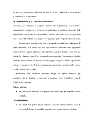 de una respuesta cognitiva estimulante de parte del alumno, brindando la compensación
y corrección de las dificultades.
D. La planificación y la estructura organizacional
Por último, nos referiremos a la relación existente entre la planificación y la estructura
organizacional. Apuntamos en este aspecto a la definición de las distintas instancias de la
organización y sus grados de responsabilidad. Definida esta, es necesario que para cada
una de ellas exista definición de procesos y su incidencia en los propósitos institucionales.
Consideramos, particularmente, que es un modelo apropiado para instituciones de
tanta complejidad, es la de que cada nivel de la estructura debe tener como importancia
estar al servicio y apoyo del proceso más importante que se ha definido y que, para una
institución educativa, no puede ser otro que el proceso educativo. Así, entonces, todos los
esfuerzos deben concurrir en esa dirección para apoyar, coadyuvar, orientar y generar los
diálogos y la participación de todos los actores que se encuentran comprometidos directa
o indirectamente con la misión.
Finalizamos estas reflexiones, haciendo hincapié en algunos principios que
rescatamos de la literatura y otros que proponemos como orientadores para la
Planificación Educativa.
Primer principio
 La planificación educativa es un proceso que permite ligar los propósitos con los
resultados.
Segundo principio
 La calidad de la gestión de una institución educativa debe considerarse como la
oportunidad de toda la comunidad educativa para un mejoramiento continuo.
 