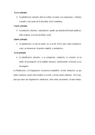 Tercer principio
 La planificación educativa debe ser realista en cuanto a sus aspiraciones y dirigida
a atender y dar cuenta de la diversidad de los estudiantes.
Cuarto principio
 La institución educativa, especialmente aquella que depende del Estado (pública),
debe recuperar su rol de movilidad social.
Quinto principio
 La planificación es sólo un medio, no es un fin. Por lo tanto, debe considerarse
como un instrumento de gestión amigable y participativa.
Sexto principio
 La planificación educativa, y su consiguiente evaluación, se convierte en un
medio de investigación de la realidad educativa, transformando al docente en un
investigador.
La Planificación y la Organización son procesos ineludibles en toda institución; ya que
ambas conducen a poner cada actividad en su sitio, y de una manera dinámica. Tal es que,
para que exista una Organización satisfactoria, debe existir previamente un buen trabajo.
 