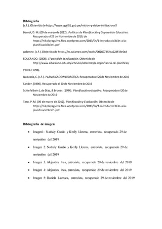 Bibliografía
(s.f.).Obtenidode https://www.ugel01.gob.pe/mision-y-vision-institucional/
Bernal,D. M. (09 de marzo de 2012). Políticas de Planificación y Supervisión Educativa.
Recuperadoel 25 de Noviembrede 2019, de
https://nikolayaguirre.files.wordpress.com/2013/04/1-introduccic3b3n-a-la-
planificacic3b3n1.pdf
calameo.(s.f.).Obtenidode https://es.calameo.com/books/002607392ba22df19e0cd
EDUCANDO.(2008). El portalde la educación. Obtenidode
http://www.educando.edu.do/articulos/docente/la-importancia-de-planificar/
Pérez.(1998).
Quezada,C.(s.f.). PLANIFICACION DIDACTICA. Recuperadoel 20de Noviembre de 2019
Sander.(1990). Recuperadoel 20 de Noviembre de 2019
Schiefelbein(,de Diaz,&Bruner.(1994). Planificación educativa. Recuperadoel 20de
Noviembre de 2019
Toro, P.M. (09 de marzo de 2012). Planificación y Evaluación. Obtenidode
https://nikolayaguirre.files.wordpress.com/2013/04/1-introduccic3b3n-a-la-
planificacic3b3n1.pdf
Bibliografía de imagen
 Imagen1: Nathaly Guaño y Kerlly Llerena, entrevista, recuperado 29 de
noviembre del 2019
 Imagen 2: Nathaly Guaño y Kerlly Llerena, entrevista, recuperado 29 de
noviembre del 2019
 Imagen 3: Alejandra Inca, entrevista, recuperado 29 de noviembre del 2019
 Imagen 4: Alejandra Inca, entrevista, recuperado 29 de noviembre del 2019
 Imagen 5: Daniela Llamuca, entrevista, recuperado 29 de noviembre del 2019
 