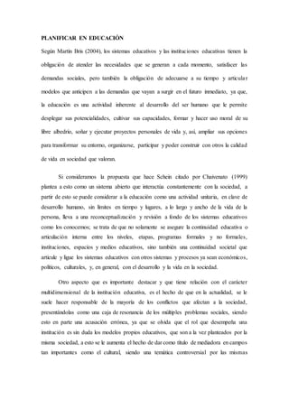 PLANIFICAR EN EDUCACIÓN
Según Martín Bris (2004), los sistemas educativos y las instituciones educativas tienen la
obligación de atender las necesidades que se generan a cada momento, satisfacer las
demandas sociales, pero también la obligación de adecuarse a su tiempo y articular
modelos que anticipen a las demandas que vayan a surgir en el futuro inmediato, ya que,
la educación es una actividad inherente al desarrollo del ser humano que le permite
desplegar sus potencialidades, cultivar sus capacidades, formar y hacer uso moral de su
libre albedrío, soñar y ejecutar proyectos personales de vida y, así, ampliar sus opciones
para transformar su entorno, organizarse, participar y poder construir con otros la calidad
de vida en sociedad que valoran.
Si consideramos la propuesta que hace Schein citado por Chaivenato (1999)
plantea a esto como un sistema abierto que interactúa constantemente con la sociedad, a
partir de esto se puede considerar a la educación como una actividad unitaria, en clave de
desarrollo humano, sin límites en tiempo y lugares, a lo largo y ancho de la vida de la
persona, lleva a una reconceptualización y revisión a fondo de los sistemas educativos
como los conocemos; se trata de que no solamente se asegure la continuidad educativa o
articulación interna entre los niveles, etapas, programas formales y no formales,
instituciones, espacios y medios educativos, sino también una continuidad societal que
articule y ligue los sistemas educativos con otros sistemas y procesos ya sean económicos,
políticos, culturales, y, en general, con el desarrollo y la vida en la sociedad.
Otro aspecto que es importante destacar y que tiene relación con el carácter
multidimensional de la institución educativa, es el hecho de que en la actualidad, se le
suele hacer responsable de la mayoría de los conflictos que afectan a la sociedad,
presentándolas como una caja de resonancia de los múltiples problemas sociales, siendo
esto en parte una acusación errónea, ya que se olvida que el rol que desempeña una
institución es sin duda los modelos propios educativos, que son a la vez planteados por la
misma sociedad, a esto se le aumenta el hecho de dar como título de mediadora en campos
tan importantes como el cultural, siendo una temática controversial por las mismas
 
