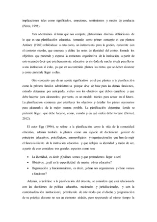 implicaciones tales como significados, emociones, sentimientos y modos de conducta
(Pérez, 1998).
Para adentrarnos al tema que nos compete, platearemos diversas definiciones de
lo que es una planificación educativa, tomando como primer concepto el que plantea
Antúnez (1987) refiriéndose a esto como, un instrumento para la gestión, coherente con
el contexto escolar, que enumera y deﬁne las notas de identidad del centro, formula los
objetivos que pretende y expresa la estructura organizativa de la institución, a partir de
esto se puede decir que esta herramienta educativa es sin duda de mucha ayuda para llevar
a una institución al éxito, ya que en su contenido plantea las metas que se deben alcanzar
y como pretende llegar a ellas.
Otro concepto que da un aporte significativo es el que plantea a la planificación
como la primera función administrativa porque sirve de base para las demás funciones,
estando determina por anticipado, cuáles son los objetivos que deben cumplirse y que
debe hacerse para alcanzarlos; por tanto, es un modelo teórico para actuar en el futuro.
La planificación comienza por establecer los objetivos y detallar los planes necesarios
para alcanzarlos de la mejor manera posible. La planificación determina donde se
pretende llegar, que debe hacerse, como, cuando y en qué orden debe hacerse (Bernal,
2012).
El autor Egg (1996), se refiere a la planificación como la vida de la comunidad
educativa, además también la plantea como una especie de declaración general de
principios educativos, psicológicos, antropológicos y organizacionales que han de regir
el funcionamiento de la institución educativa y que reflejan su identidad y modo de ser,
a partir de esto considera tres grandes aspectos como son:
 La identidad, es decir ¿Quiénes somos y que pretendemos llegar a ser?
 Objetivos, ¿cuál es la especificidad de nuestra oferta educativa?
 Organización y funcionamiento, es decir, ¿cómo nos organizamos y cómo vamos
a funcionar?
Además, al referirse a la planificación del docente, se considera que está relacionada
con las decisiones de política educativa, nacionales y jurisdiccionales, y con la
contextualización institucional, permitiendo de este modo que el diseño y programación
de su práctica docente no sea un elemento aislado, pero respetando al mismo tiempo la
 