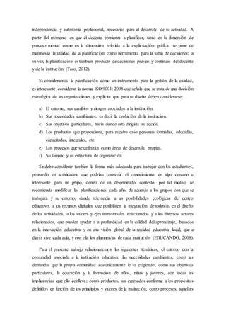 independencia y autonomía profesional, necesarias para el desarrollo de su actividad. A
partir del momento en que el docente comienza a planificar, tanto en la dimensión de
proceso mental como en la dimensión referida a la explicitación gráfica, se pone de
manifiesto la utilidad de la planificación como herramienta para la toma de decisiones; a
su vez, la planificación es también producto de decisiones previas y continuas del docente
y de la institución (Toro, 2012).
Si consideramos la planificación como un instrumento para la gestión de la calidad,
es interesante considerar la norma ISO 9001: 2008 que señala que se trata de una decisión
estratégica de las organizaciones y explicita que para su diseño deben considerarse:
a) El entorno, sus cambios y riesgos asociados a la institución.
b) Sus necesidades cambiantes, es decir la evolución de la institución.
c) Sus objetivos particulares, hacia donde está dirigida su acción.
d) Los productos que proporciona, para nuestro caso personas formadas, educadas,
capacitadas, integrales, etc.
e) Los procesos que se definirán como áreas de desarrollo propias.
f) Su tamaño y su estructura de organización.
Se debe considerar también la forma más adecuada para trabajar con los estudiantes,
pensando en actividades que podrían convertir el conocimiento en algo cercano e
interesante para un grupo, dentro de un determinado contexto, por tal motivo se
recomienda modificar las planificaciones cada año, de acuerdo a los grupos con que se
trabajará y su entorno, dando relevancia a las posibilidades ecológicas del centro
educativo, a los recursos digitales que posibiliten la integración de todos/as en el diseño
de las actividades, a los valores y ejes transversales relacionados y a los diversos actores
relacionados, que pueden ayudar a la profundidad en la calidad del aprendizaje, basados
en la innovación educativa y en una visión global de la realidad educativa local, que a
diario vive cada aula, y con ella los alumnos/as de cada institución (EDUCANDO, 2008).
Para el presente trabajo relacionaremos las siguientes temáticas, el entorno con la
comunidad asociada a la institución educativa; las necesidades cambiantes, como las
demandas que la propia comunidad sostenidamente le va exigiendo; como sus objetivos
particulares, la educación y la formación de niños, niñas y jóvenes, con todas las
implicancias que ello conlleva; como productos, sus egresados conforme a los propósitos
definidos en función de los principios y valores de la institución; como procesos, aquellas
 