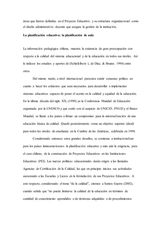 áreas que fueron definidas en el Proyecto Educativo; y su estructura organizacional como
el diseño administrativo docente que asegura la gestión de la institución.
La planificación educativa: la planificación de aula
La información pedagógica chilena, muestra la existencia de gran preocupación con
respecto a la calidad del sistema educacional y de la educación en todos sus niveles. Así
lo indican los estudios y aportes de (Schiefelbein (, de Diaz, & Bruner, 1994) entre
otros.
Del mismo modo, a nivel internacional pareciera existir consenso político en
cuanto a hacer los esfuerzos que sean necesarios para desarrollar e implementar
sistemas educativos capaces de poner el acento en la calidad y equidad de la educación.
En la última década del siglo XX, (1990) ya la Conferencia Mundial de Educación
organizada por la UNESCO y que contó con el auspicio de UNICEF, PNUD y el Banco
Mundial, se llamó a los países a firmar un compromiso para la universalización de una
educación básica de calidad. Quedó posteriormente como un objetivo superior (ideal)
para todos los niveles de enseñanza en la Cumbre de las Américas, celebrada en 1994.
Considerando entonces estos grandes desafíos, se comienza a institucionalizar
para los países latinoamericanos la planificación educativa y más aún la exigencia, para
el caso chileno, de la construcción de Proyectos Educativos en las Instituciones
Educativas (PEI). Las nuevas políticas educacionales darán origen a las llamadas
Agencias de Certificación de la Calidad, las que en principio inician sus actividades
asesorando a las Escuelas y Liceos en la formulación de sus Proyectos Educativos. A
este respecto, considerando el tema “de la calidad”, citemos a Santos Guerra (2002),
cuando señala que “no puede limitarse la calidad de la educación en términos de
cantidad de conocimiento aprendidos o de destrezas adquiridas o de procedimientos
 