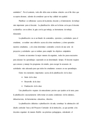 asimilados”. Por el contrario, todo ello debe estar en íntima relación con el fin ético que
se espera alcanzar, además de considerar que no hay calidad sin equidad.
Planificar es reflexionar acerca de la práctica docente y el instrumento de trabajo
más importante para el docente. La planificación debe ser la forma en la que el docente
se identifica con su labor, la guía con la que trabaja, su herramienta de trabajo.
(Quezada)
La planificación no es un listado de contenidos, ejercicios y actividades para el
estudiante, es realizar una reflexión acerca de cómo enseñamos y cómo aprenden
nuestros estudiantes, y de cómo determinar contenidos a través de una serie de
proyectos y actividades que se realizan para cumplir los objetivos estipulados
Consiste en encontrar la mejor manera de organizar, todos los pasos necesarios
para alcanzar los aprendizajes esperando en un determinado tiempo. El docente requiere
que conozca y maneje los programas de estudio, para escoger la secuencia de
actividades más adecuada para que todos los estudiantes avancen en sus aprendizajes.
Existe tres momentos importantes acerca de la planificación de la clase:
 Inicio de la clase
 Desarrollo de la clase
 Finalización de la clase
Una planificación requiere de antecedentes previos que ayuden en la tarea, pues
la planificación necesariamente debe tomar en cuenta condiciones de los alumnos,
infraestructura, de herramientas educativas, directiva.
La planificación didáctica o planificación de aula, constituye la culminación del
diseño curricular base y del Proyecto Curricular de la institución, ya que permite a los
docentes organizar de manera flexible sus prácticas pedagógicas, articulando el
 