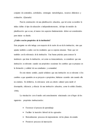 conjunto de contenidos, actividades, estrategias metodológicas, recursos didácticos y
evaluación. (Quezada)
Para la construcción de una planificación educativa, que tal como su nombre lo
indica define el tipo de educación e independientemente, del tipo de modelo de
planificación que se use, al menos tres aspectos fundamentales deben ser considerados
para iniciar su diseño.
¿Cuáles son los propósitos de la institución?
Esta pregunta no sólo indaga con respecto de la razón de ser de la institución, sino que
apunta también a cuáles son los resultados que se esperan alcanzar. Tiene que ver
también con la relevancia de la institución. Una buena práctica para conocer la
incidencia que tiene la institución, así como su transcendencia, es considerar que una
institución es relevante cuando sus propósitos ocasionan los cambios que se propuso en
la formación y calidad de sus estudiantes y comunidad.
En este mismo sentido, puede señalarse que una institución no es relevante si los
cambios a que apuntaba en su proyecto o propósitos, hubieran ocurrido aún cuando ella
no existiera. En definitiva, la relevancia sería un criterio cultural para medir el
desempeño, eficiencia y eficacia de una institución educativa, como lo señala (Sander,
1990)
La vinculación con el medio está estrechamente relacionada con el logro de los
siguientes  propósitos institucionales:
 Favorecer el proceso de aprendizaje
 Facilitar la inserción laboral de los egresados
 Retroalimentar procesos de mejoramiento de los planes de estudio
 Promover procesos de innovación
 