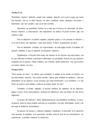 Técnica P. B.
"Prioridades básicas": aplicable cuando ante cualquier situación en la cual se tenga que tomar
una decisión, ésta no se debe efectuar sin antes considerar ciertos elementos necesarios e
importantes que van a ayudar a que sea la más acertada.
Determinar las prioridades básicas no es más que el proceso de seleccionar las ideas,
factores objetivos y consecuencias más importantes de manera de poder resolver algo con
respecto a ellas.
Para su aplicación se pueden organizar pequeños grupos, se les presenta la situación y
se les da al menos una sugerencia o idea para motivar el inicio de generación de ideas.
Una vez finalizado el tiempo, los representantes de cada equipo leerán el resultado del
ejercicio señalado, lo que se registrará en pancartas o pizarrón.
Seguidamente el docente debe tomar una muestra de tres factores por cada equipo, con
los que elaborará un listado y procederá a determinar las prioridades básicas, los que quedarán
aceptadas por la mayoría. Puede realizarse por votación, dando preferencia a las que resulten
con mayor número de votos.
Técnica O.P.V.
“Otros puntos de vistas”: Se utilizan para considerar la opinión de los demás en relación con
una determinada situación. Esta técnica permite obtener gran cantidad de opiniones, cada una
dependiente de los intereses de las personas que están involucradas en el problema y es una
forma de conocer cono señalan o enfocan su propio "punto de vista".
Terminado el tiempo asignado, el docente solicitará las opiniones de los diferentes
grupos a través de los representantes, destacará las diferencias entre los puntos de vista de los
implicados.
La técnica del "antiéxito" utiliza fundamentalmente para identificar problemas, es decir,
en generar todas las ideas posibles para que no se produzca con éxito determinada acción y de
ahí surge la definición del problema.
En general, las técnicas y métodos señalados contribuyen al desarrollo de la expresión
oral, ejercitan al estudiante en la generación de ideas sobre la base de sus conocimientos y/o
experiencias, y permiten mantener la motivación.
 