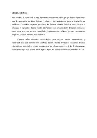 CONCLUSIONES
Para concluir, la creatividad es muy importante para nuestras vidas, ya que de esta dependemos
para la generación de ideas óptimas y eficaces que necesitemos para la resolución de
problemas. Creatividad es pensar y mediante los distintos métodos didácticos que existen en la
actualidad y explicados durante nuestra intervención nos ayudarán tanto de manera individual
como grupal a mejorar nuestras capacidades de razonamiento sabiendo que esta característica
propia de los seres humanos nos diferencia.
Conocer sobre diferentes metodologías para mejorar nuestro razonamiento y
creatividad nos hará personas más asertivas durante nuestra formación académica. Usando
estas distintas actividades incluso apreciaremos las valiosas opiniones de las demás personas
en un grupo específico y entre todos llegar a lograr los objetivos marcados para cierta acción.
 
