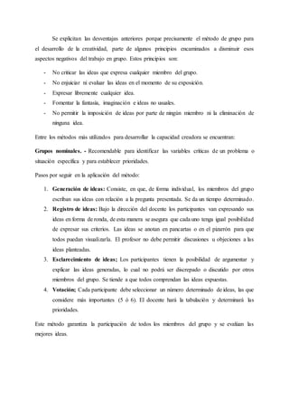Se explicitan las desventajas anteriores porque precisamente el método de grupo para
el desarrollo de la creatividad, parte de algunos principios encaminados a disminuir esos
aspectos negativos del trabajo en grupo. Estos principios son:
- No criticar las ideas que expresa cualquier miembro del grupo.
- No enjuiciar ni evaluar las ideas en el momento de su exposición.
- Expresar libremente cualquier idea.
- Fomentar la fantasía, imaginación e ideas no usuales.
- No permitir la imposición de ideas por parte de ningún miembro ni la eliminación de
ninguna idea.
Entre los métodos más utilizados para desarrollar la capacidad creadora se encuentran:
Grupos nominales. - Recomendable para identificar las variables críticas de un problema o
situación específica y para establecer prioridades.
Pasos por seguir en la aplicación del método:
1. Generación de ideas: Consiste, en que, de forma individual, los miembros del grupo
escriban sus ideas con relación a la pregunta presentada. Se da un tiempo determinado.
2. Registro de ideas: Bajo la dirección del docente los participantes van expresando sus
ideas en forma de ronda, de esta manera se asegura que cada uno tenga igual posibilidad
de expresar sus criterios. Las ideas se anotan en pancartas o en el pizarrón para que
todos puedan visualizarla. El profesor no debe permitir discusiones u objeciones a las
ideas planteadas.
3. Esclarecimiento de ideas; Los participantes tienen la posibilidad de argumentar y
explicar las ideas generadas, lo cual no podrá ser discrepado o discutido por otros
miembros del grupo. Se tiende a que todos comprendan las ideas expuestas.
4. Votación; Cada participante debe seleccionar un número determinado de ideas, las que
considere más importantes (5 ó 6). El docente hará la tabulación y determinará las
prioridades.
Este método garantiza la participación de todos los miembros del grupo y se evalúan las
mejores ideas.
 