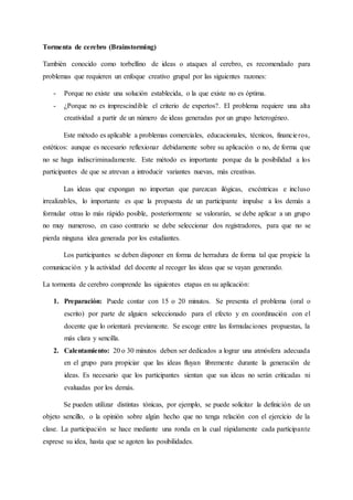 Tormenta de cerebro (Brainstorming)
También conocido como torbellino de ideas o ataques al cerebro, es recomendado para
problemas que requieren un enfoque creativo grupal por las siguientes razones:
- Porque no existe una solución establecida, o la que existe no es óptima.
- ¿Porque no es imprescindible el criterio de expertos?. El problema requiere una alta
creatividad a partir de un número de ideas generadas por un grupo heterogéneo.
Este método es aplicable a problemas comerciales, educacionales, técnicos, financieros,
estéticos: aunque es necesario reflexionar debidamente sobre su aplicación o no, de forma que
no se haga indiscriminadamente. Este método es importante porque da la posibilidad a los
participantes de que se atrevan a introducir variantes nuevas, más creativas.
Las ideas que expongan no importan que parezcan ilógicas, excéntricas e incluso
irrealizables, lo importante es que la propuesta de un participante impulse a los demás a
formular otras lo más rápido posible, posteriormente se valorarán, se debe aplicar a un grupo
no muy numeroso, en caso contrario se debe seleccionar dos registradores, para que no se
pierda ninguna idea generada por los estudiantes.
Los participantes se deben disponer en forma de herradura de forma tal que propicie la
comunicación y la actividad del docente al recoger las ideas que se vayan generando.
La tormenta de cerebro comprende las siguientes etapas en su aplicación:
1. Preparación: Puede contar con 15 o 20 minutos. Se presenta el problema (oral o
escrito) por parte de alguien seleccionado para el efecto y en coordinación con el
docente que lo orientará previamente. Se escoge entre las formulaciones propuestas, la
más clara y sencilla.
2. Calentamiento: 20 o 30 minutos deben ser dedicados a lograr una atmósfera adecuada
en el grupo para propiciar que las ideas fluyan libremente durante la generación de
ideas. Es necesario que los participantes sientan que sus ideas no serán criticadas ni
evaluadas por los demás.
Se pueden utilizar distintas tónicas, por ejemplo, se puede solicitar la definición de un
objeto sencillo, o la opinión sobre algún hecho que no tenga relación con el ejercicio de la
clase. La participación se hace mediante una ronda en la cual rápidamente cada participante
exprese su idea, hasta que se agoten las posibilidades.
 